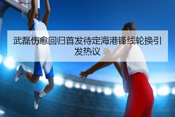 武磊伤愈回归首发待定海港锋线轮换引发热议